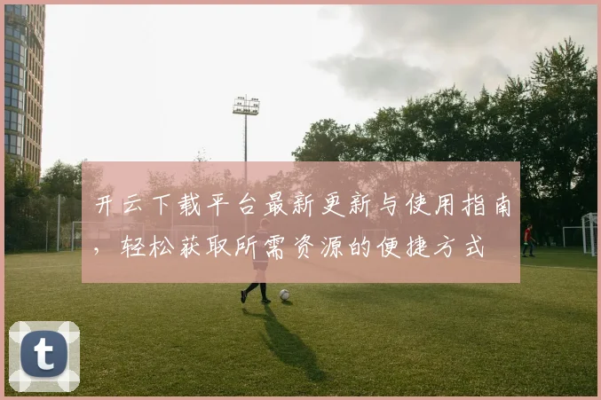 开云下载平台最新更新与使用指南，轻松获取所需资源的便捷方式